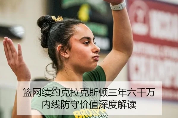 篮网续约克拉克斯顿三年六千万 内线防守价值深度解读