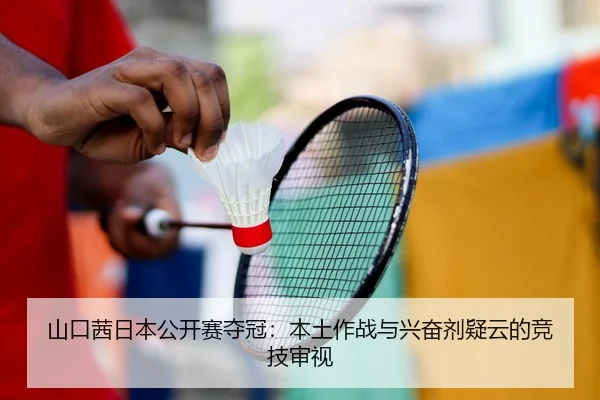 山口茜日本公开赛夺冠：本土作战与兴奋剂疑云的竞技审视
